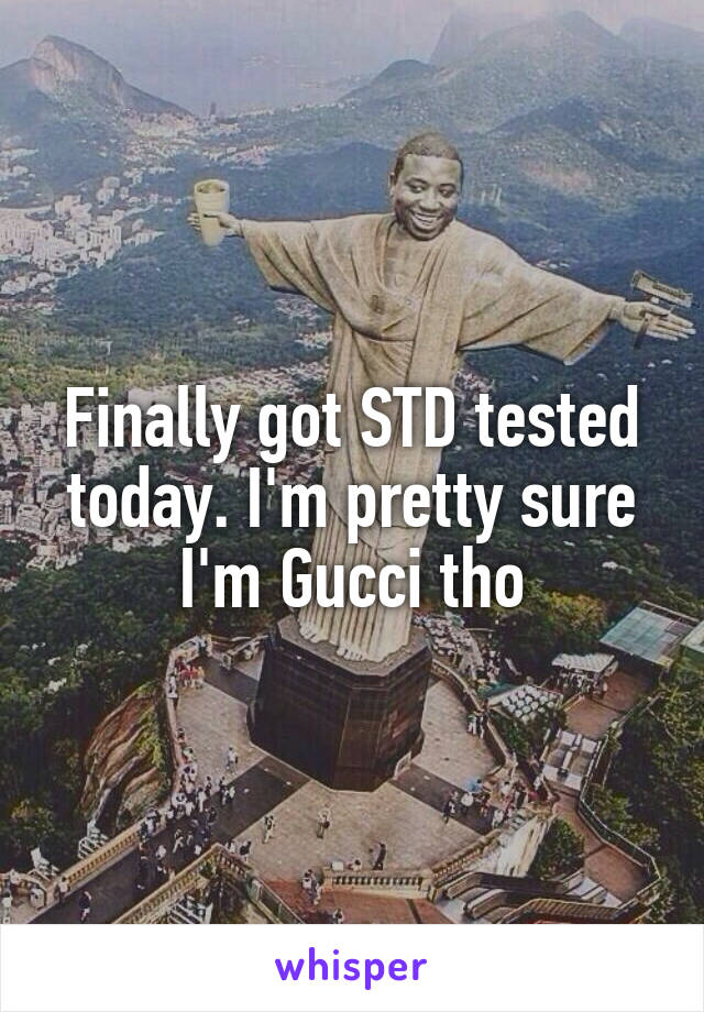 Finally got STD tested today. I'm pretty sure I'm Gucci tho