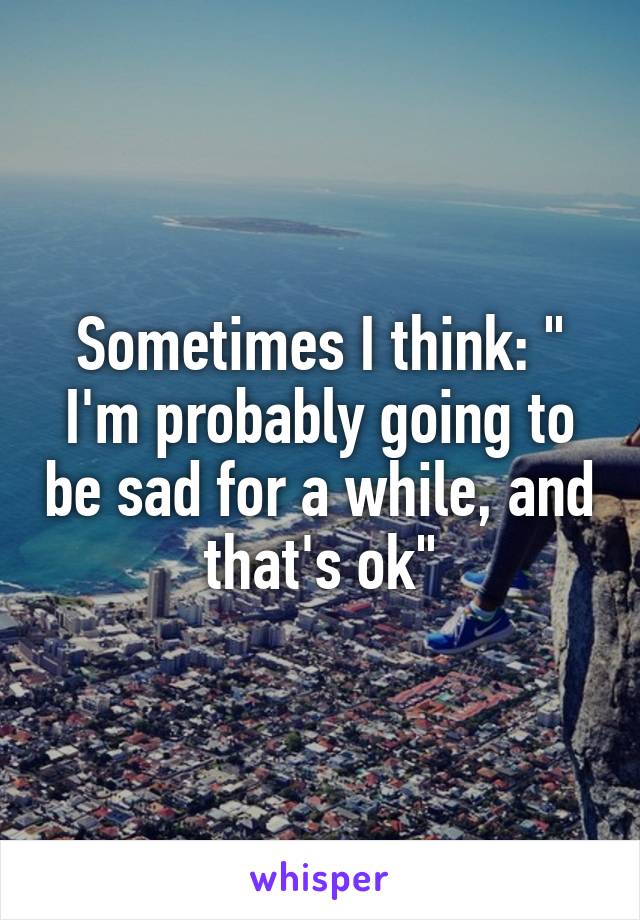 Sometimes I think: " I'm probably going to be sad for a while, and that's ok"