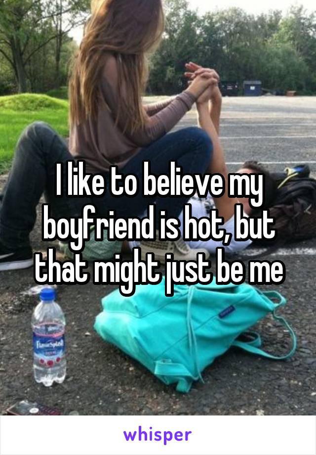 I like to believe my boyfriend is hot, but that might just be me