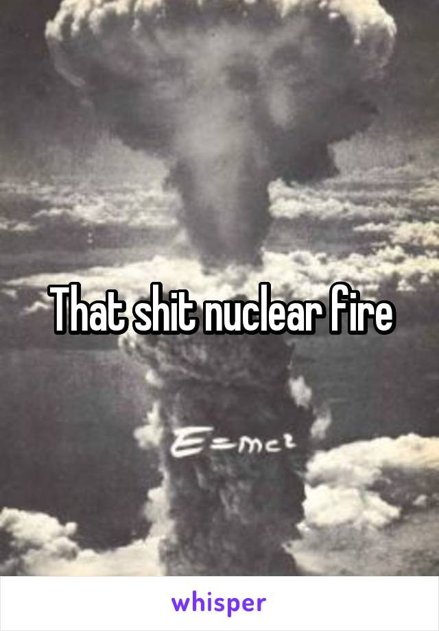 That shit nuclear fire