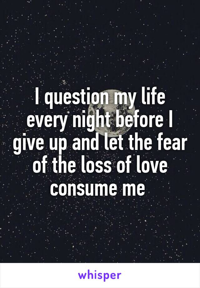 I question my life every night before I give up and let the fear of the loss of love consume me 