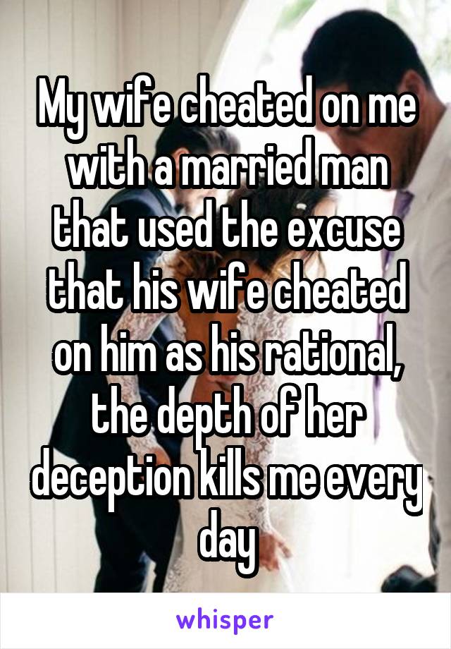 My wife cheated on me with a married man that used the excuse that his wife cheated on him as his rational, the depth of her deception kills me every day