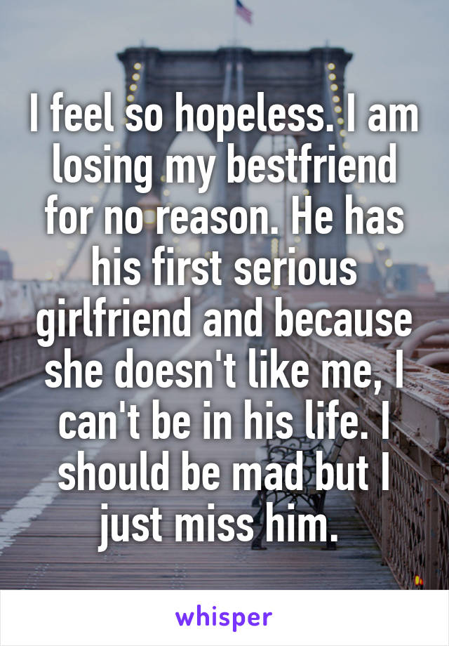 I feel so hopeless. I am losing my bestfriend for no reason. He has his first serious girlfriend and because she doesn't like me, I can't be in his life. I should be mad but I just miss him. 