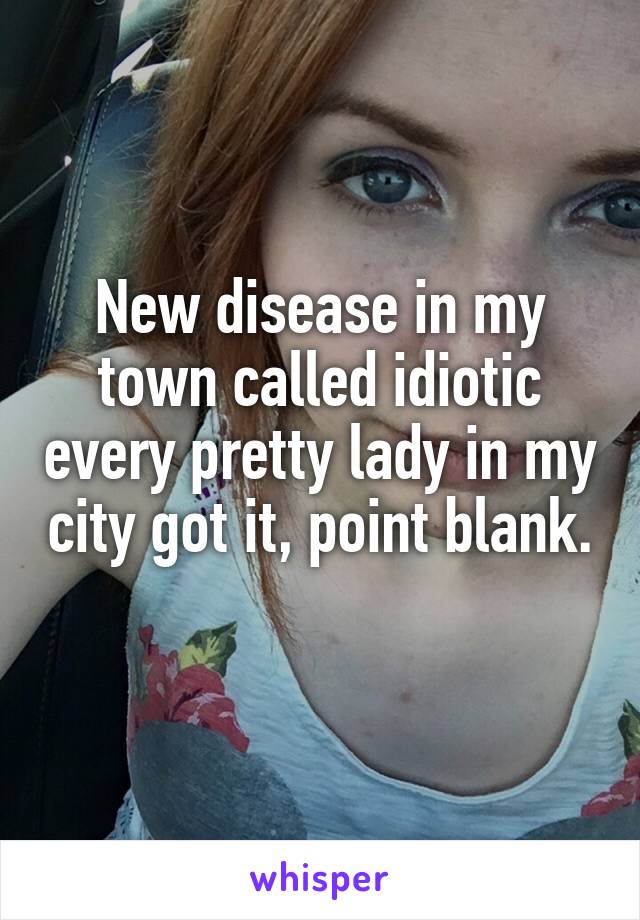 New disease in my town called idiotic every pretty lady in my city got it, point blank. 