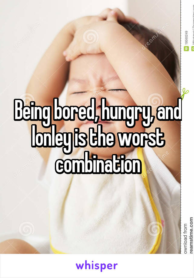 Being bored, hungry, and lonley is the worst combination