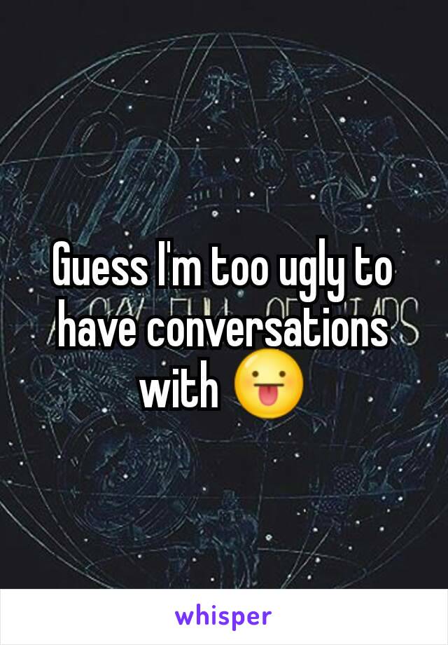 Guess I'm too ugly to have conversations with 😛