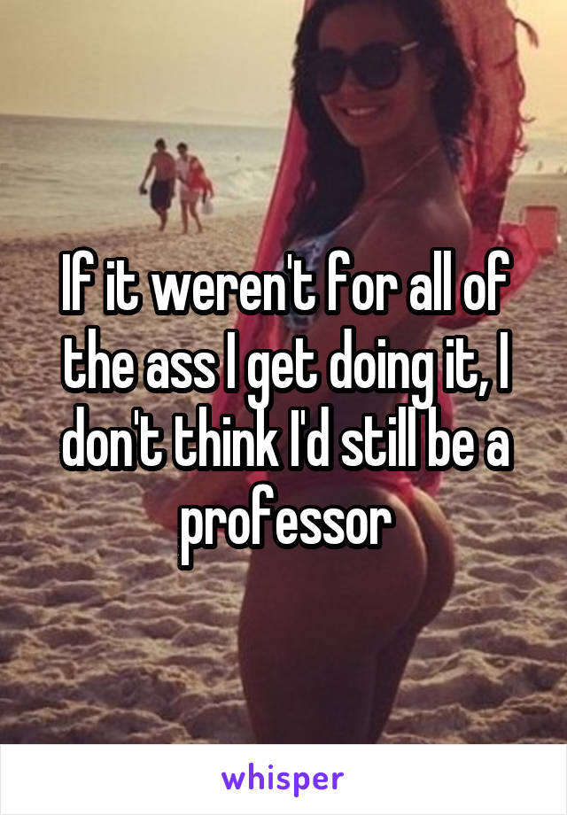 If it weren't for all of the ass I get doing it, I don't think I'd still be a professor