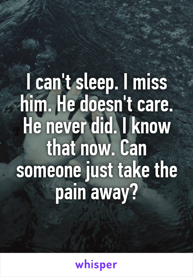 I can't sleep. I miss him. He doesn't care. He never did. I know that now. Can someone just take the pain away?