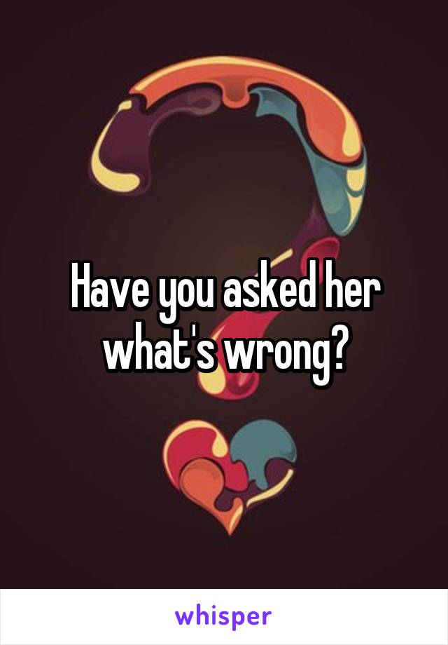 Have you asked her what's wrong?