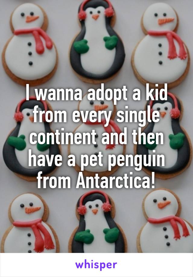 I wanna adopt a kid from every single continent and then have a pet penguin from Antarctica!