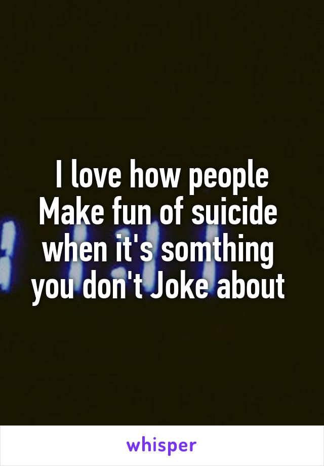 I love how people Make fun of suicide  when it's somthing  you don't Joke about 