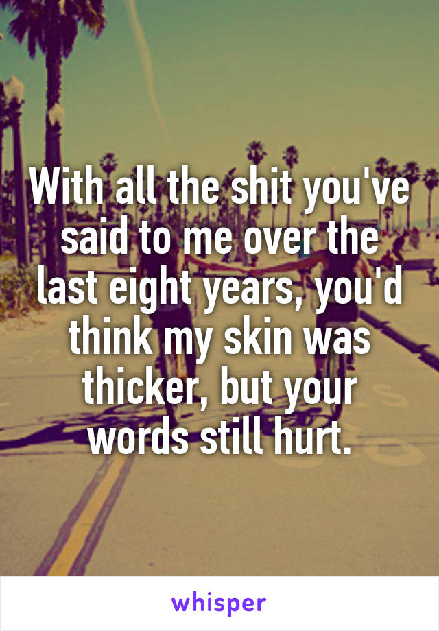 With all the shit you've said to me over the last eight years, you'd think my skin was thicker, but your words still hurt.