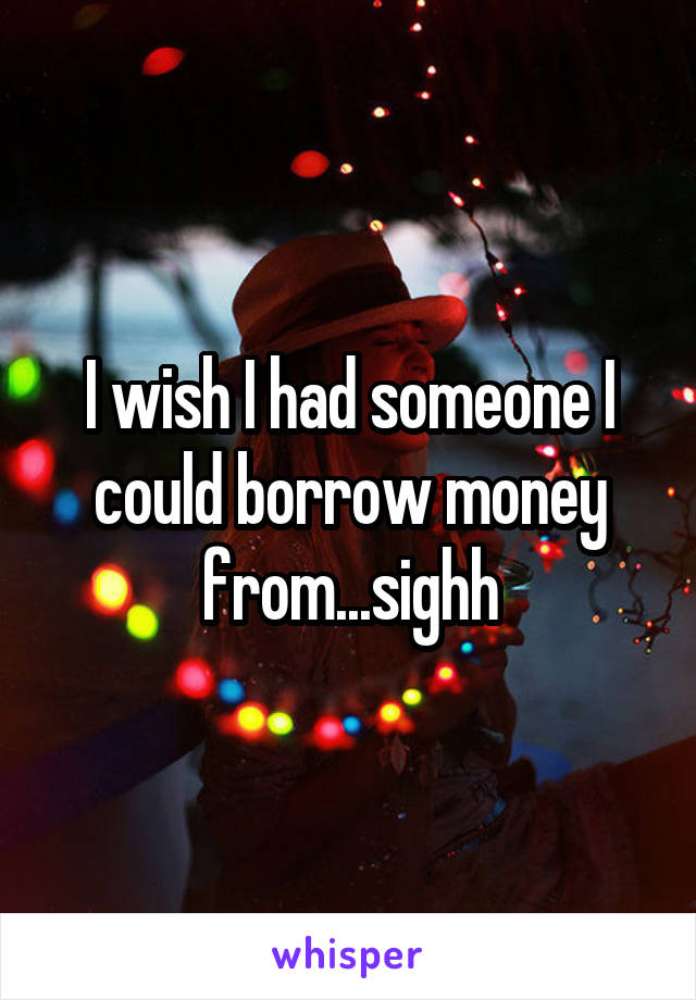 I wish I had someone I could borrow money from...sighh