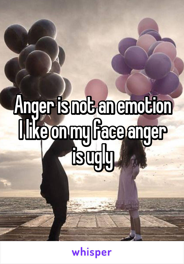 Anger is not an emotion I like on my face anger is ugly