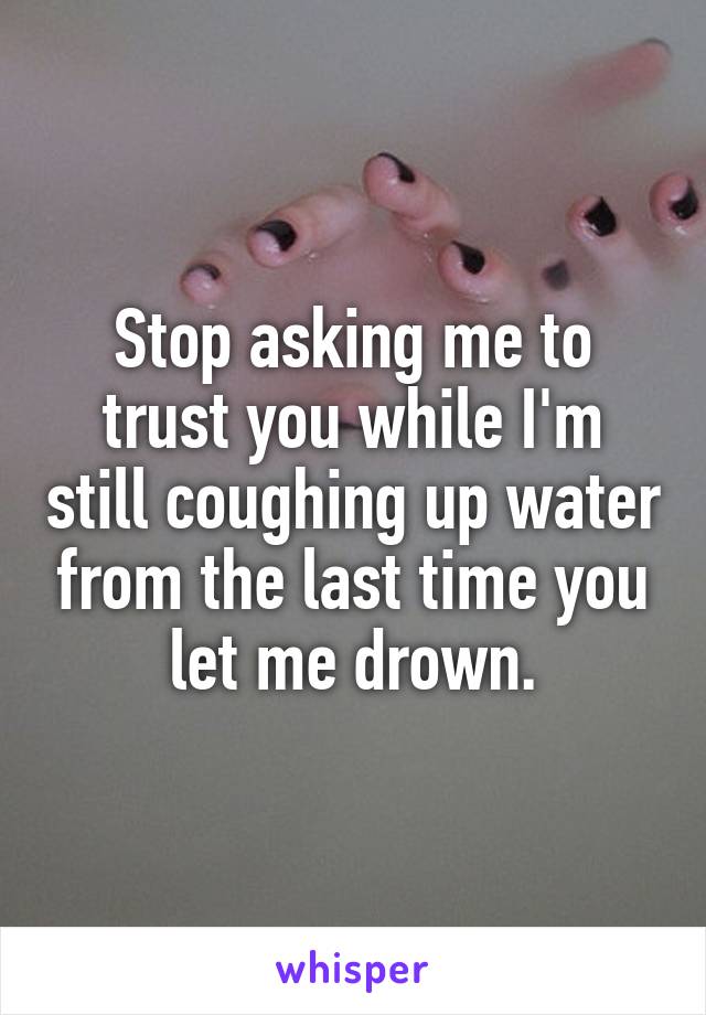 Stop asking me to trust you while I'm still coughing up water from the last time you let me drown.