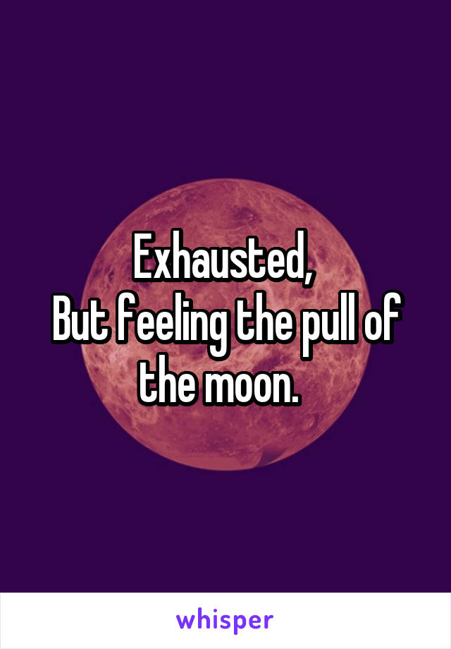 Exhausted, 
But feeling the pull of the moon.  