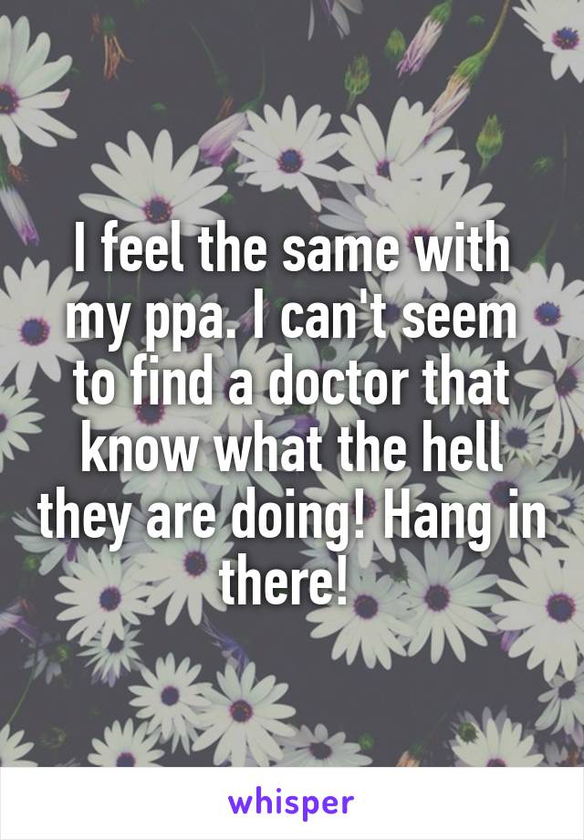 I feel the same with my ppa. I can't seem to find a doctor that know what the hell they are doing! Hang in there! 