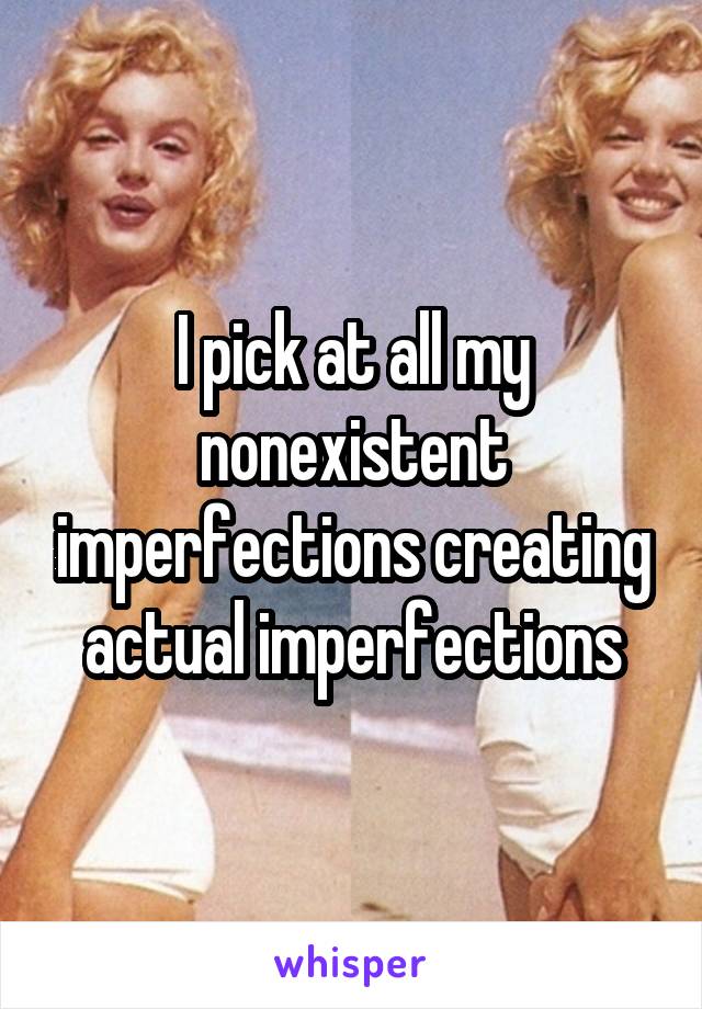 I pick at all my nonexistent imperfections creating actual imperfections