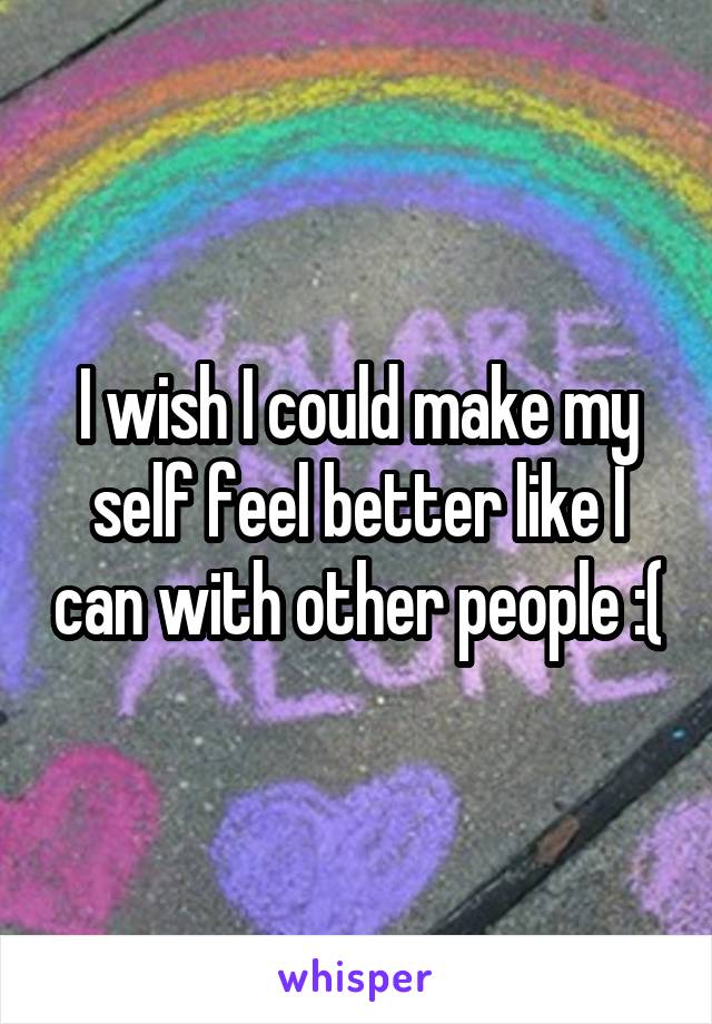 I wish I could make my self feel better like I can with other people :(