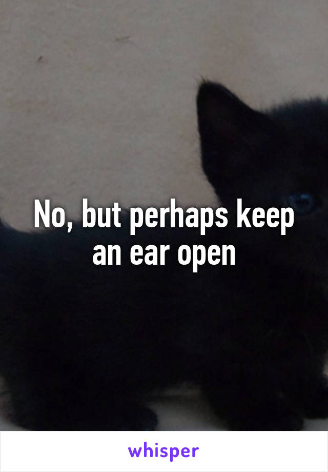 No, but perhaps keep an ear open