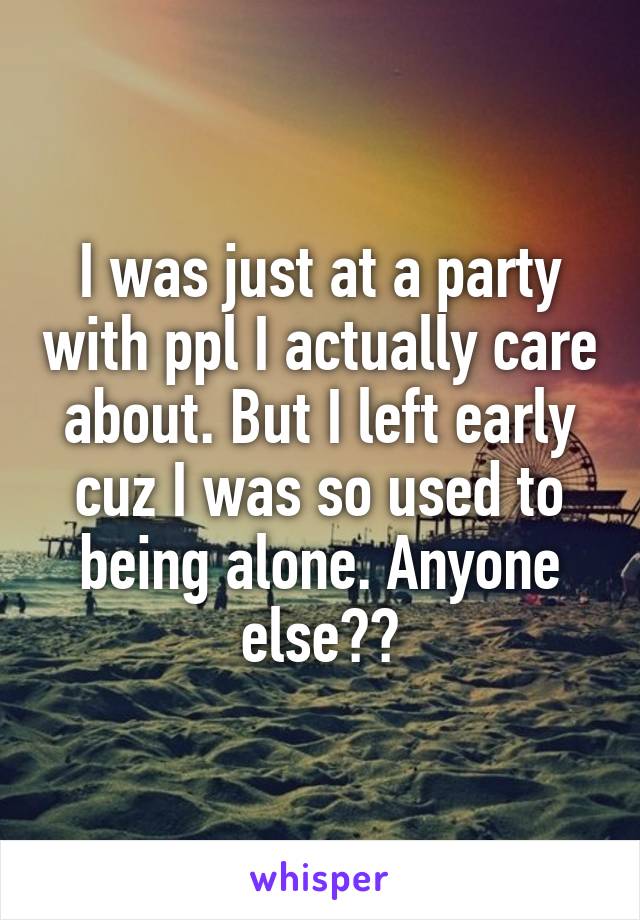 I was just at a party with ppl I actually care about. But I left early cuz I was so used to being alone. Anyone else??