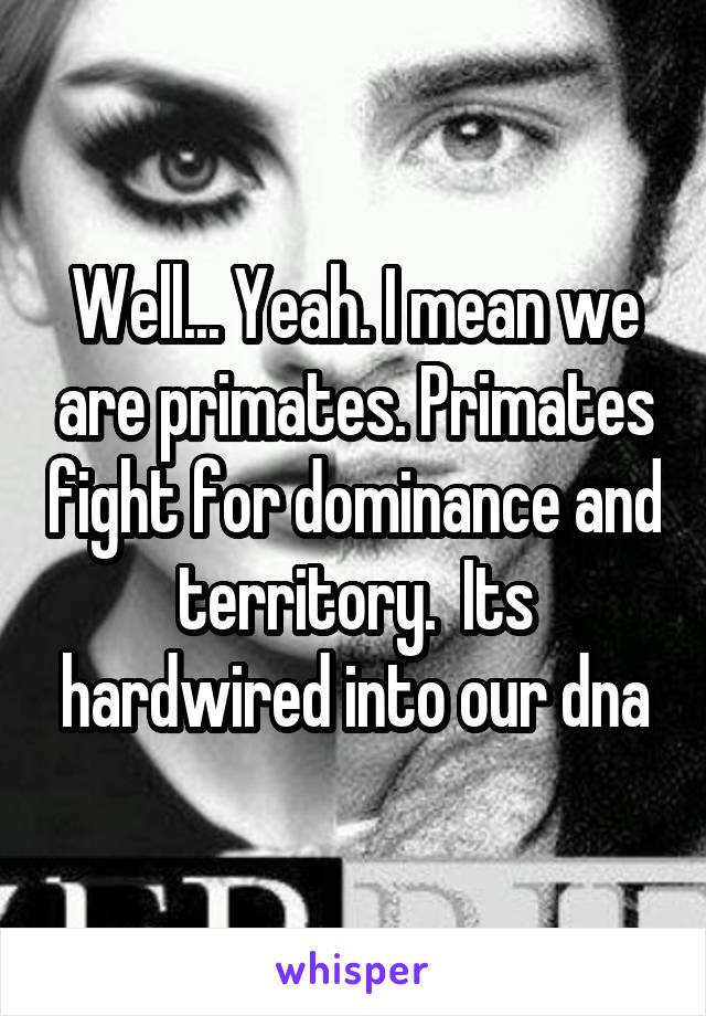 Well... Yeah. I mean we are primates. Primates fight for dominance and territory.  Its hardwired into our dna