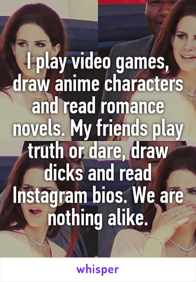 I play video games, draw anime characters and read romance novels. My friends play truth or dare, draw dicks and read Instagram bios. We are nothing alike.