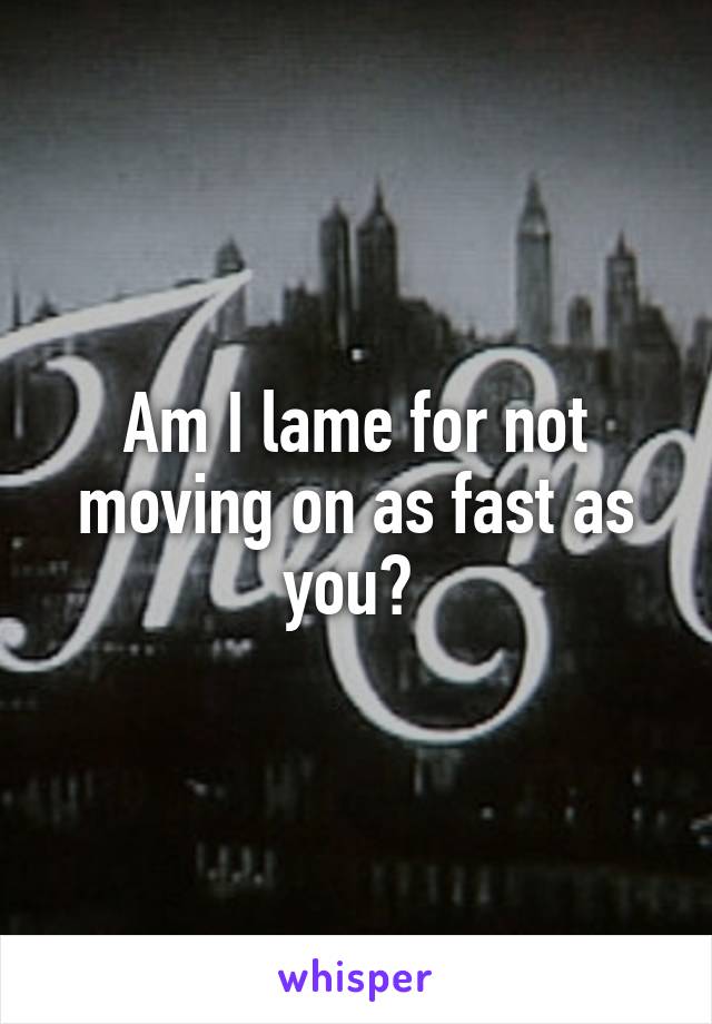 Am I lame for not moving on as fast as you? 