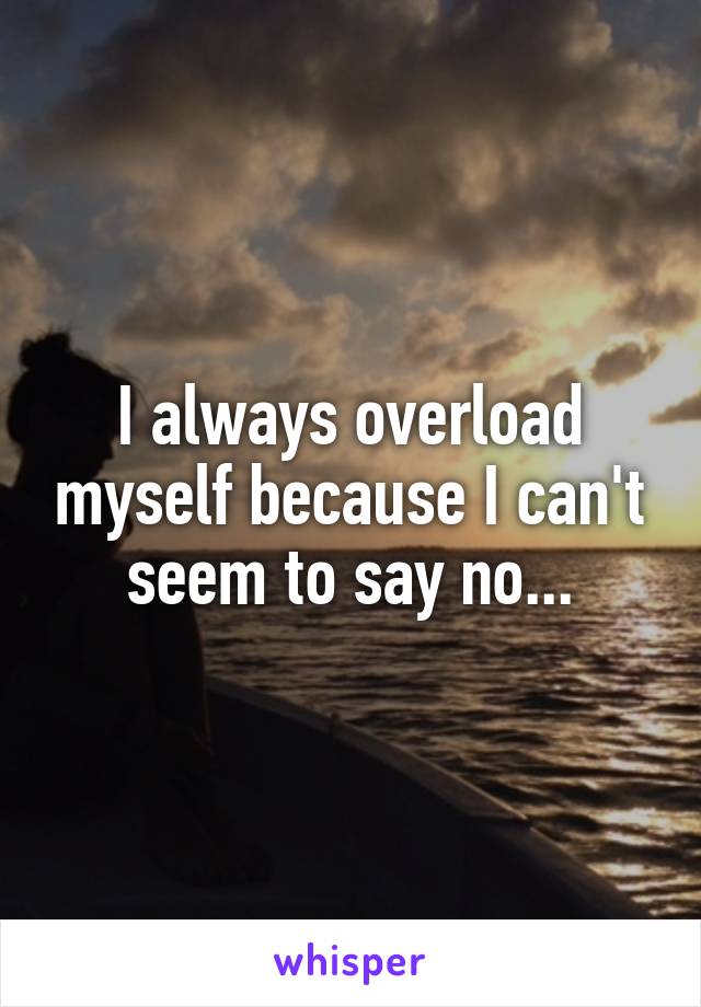 I always overload myself because I can't seem to say no...