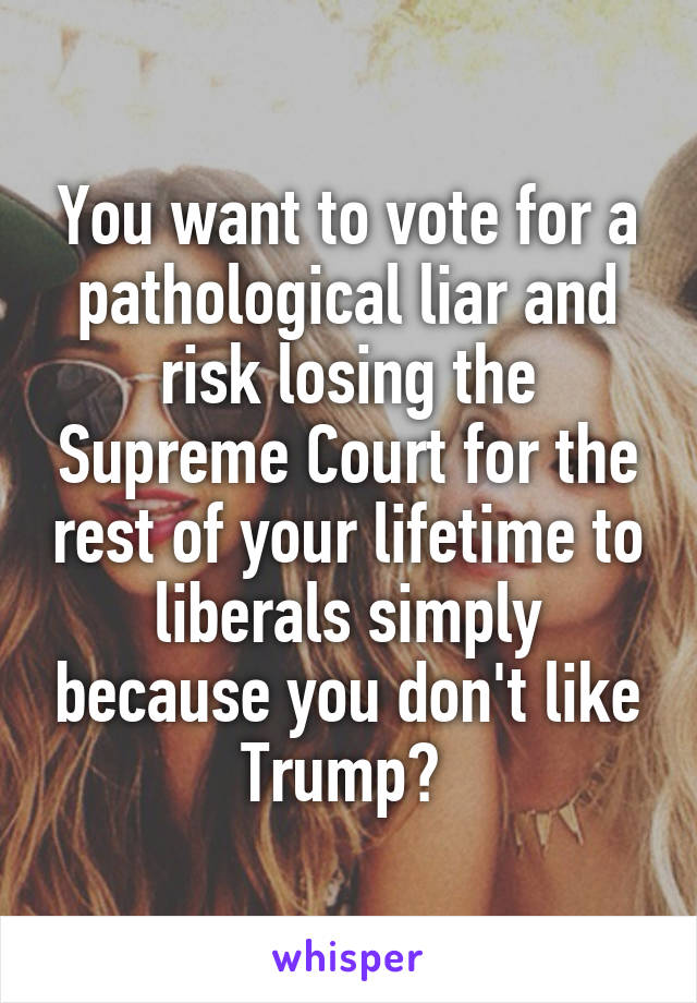 You want to vote for a pathological liar and risk losing the Supreme Court for the rest of your lifetime to liberals simply because you don't like Trump? 