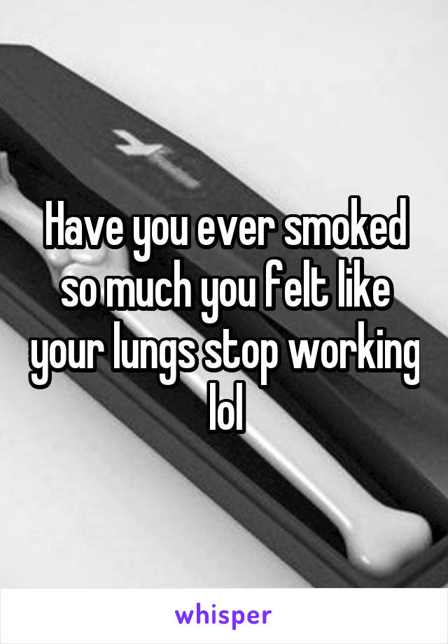 Have you ever smoked so much you felt like your lungs stop working lol