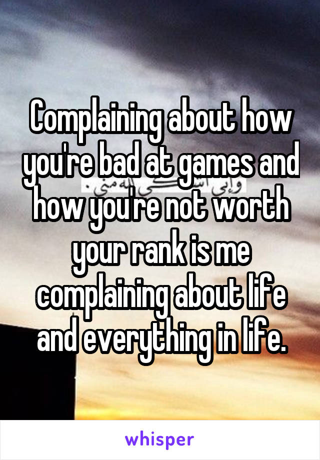 Complaining about how you're bad at games and how you're not worth your rank is me complaining about life and everything in life.