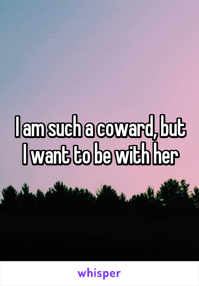 I am such a coward, but I want to be with her