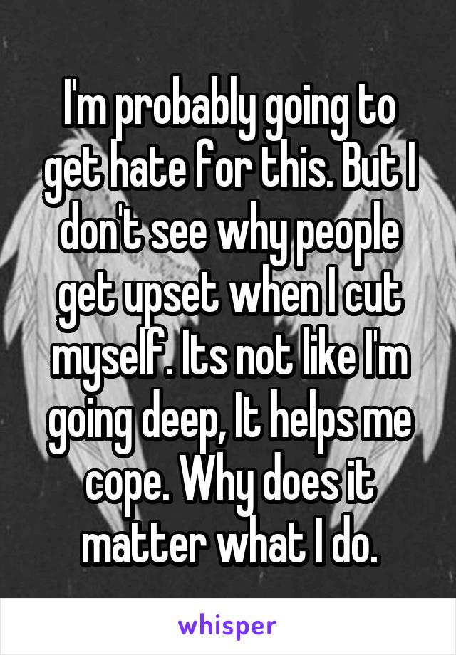 I'm probably going to get hate for this. But I don't see why people get upset when I cut myself. Its not like I'm going deep, It helps me cope. Why does it matter what I do.