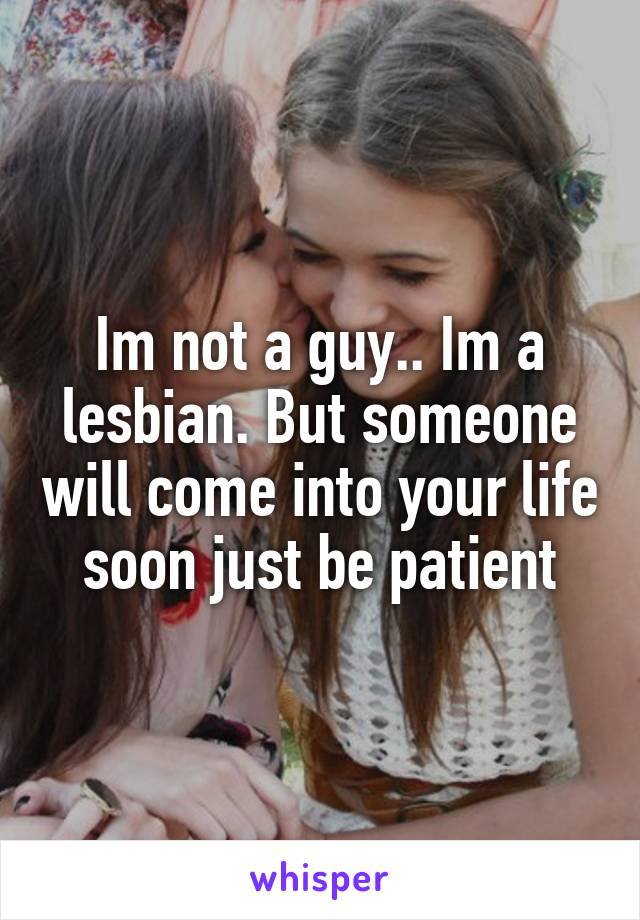 Im not a guy.. Im a lesbian. But someone will come into your life soon just be patient