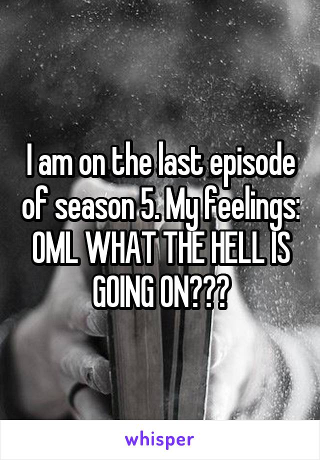 I am on the last episode of season 5. My feelings: OML WHAT THE HELL IS GOING ON???