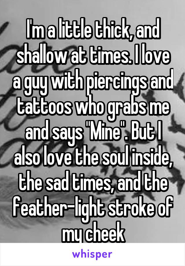 I'm a little thick, and shallow at times. I love a guy with piercings and tattoos who grabs me and says "Mine". But I also love the soul inside, the sad times, and the feather-light stroke of my cheek