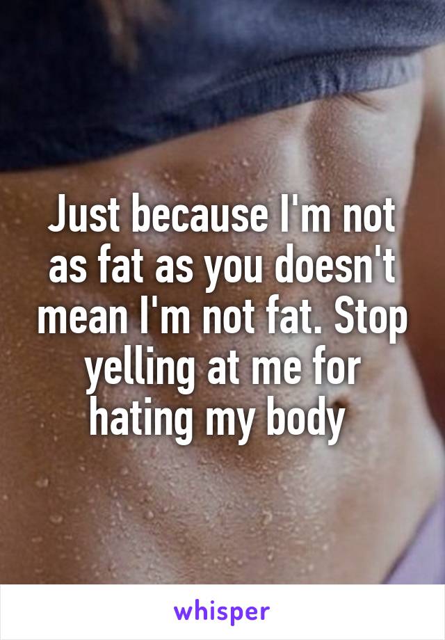 Just because I'm not as fat as you doesn't mean I'm not fat. Stop yelling at me for hating my body 