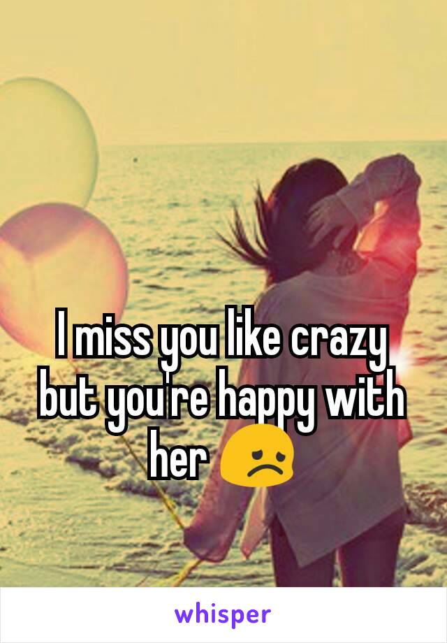 I miss you like crazy but you're happy with her 😞