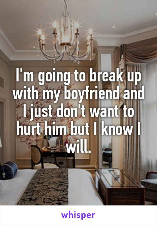 I'm going to break up with my boyfriend and I just don't want to hurt him but I know I will.