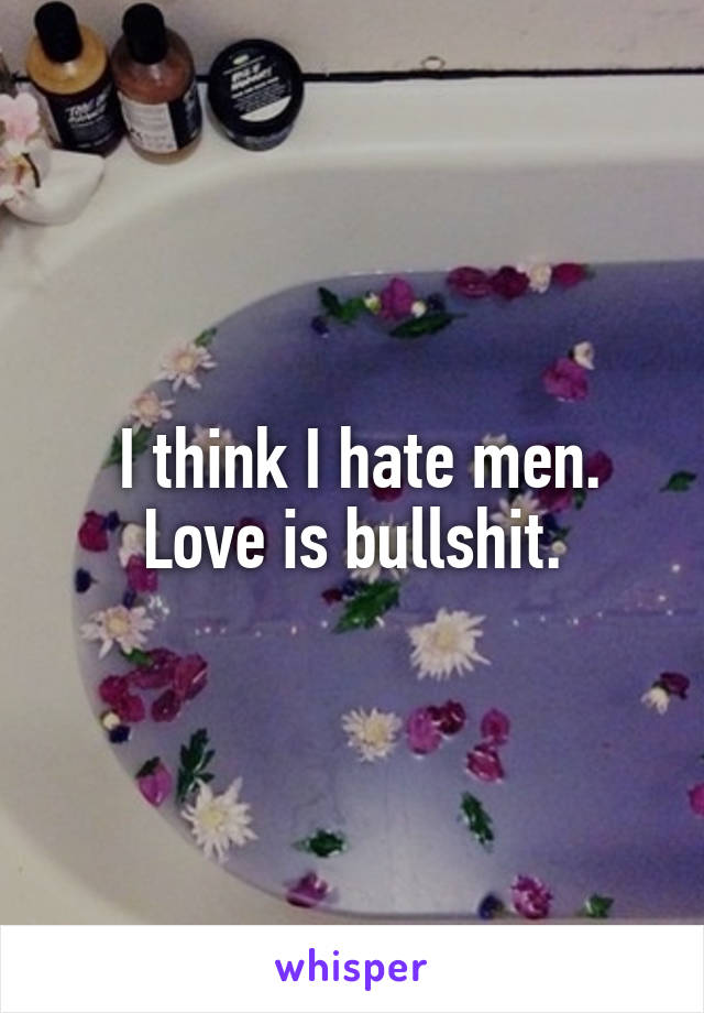  I think I hate men. Love is bullshit.