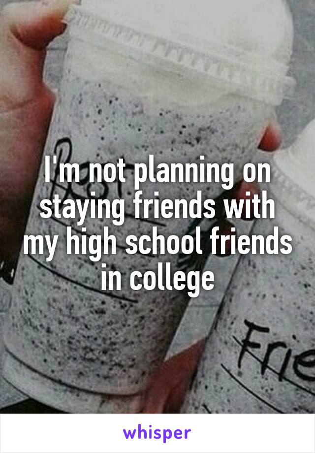 I'm not planning on staying friends with my high school friends in college