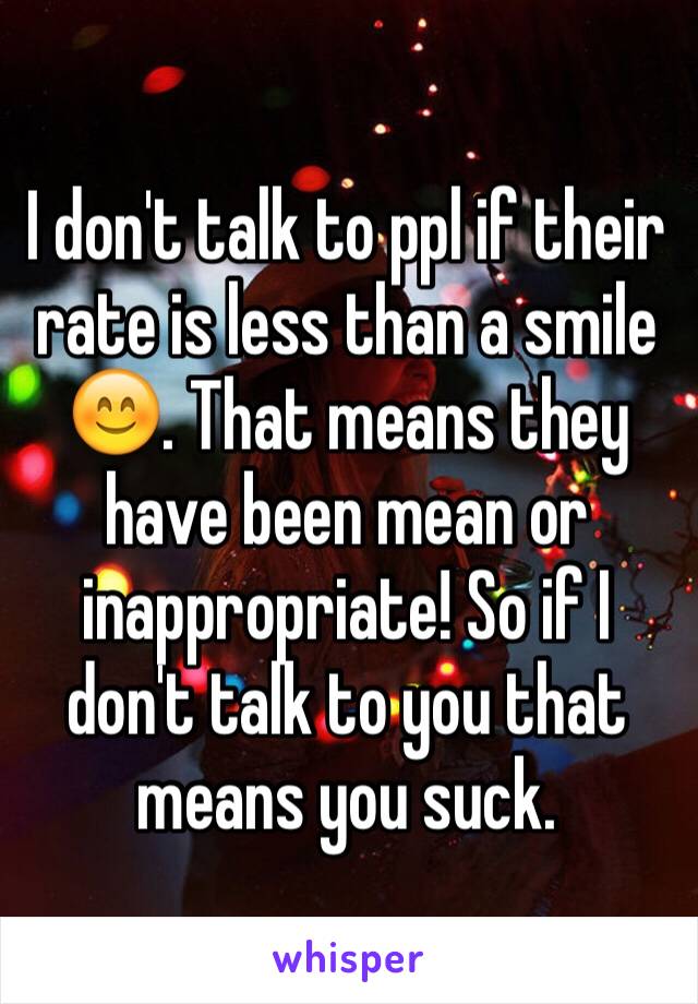 I don't talk to ppl if their rate is less than a smile 😊. That means they have been mean or inappropriate! So if I don't talk to you that means you suck. 