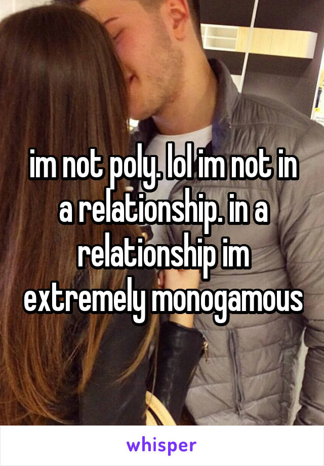 im not poly. lol im not in a relationship. in a relationship im extremely monogamous