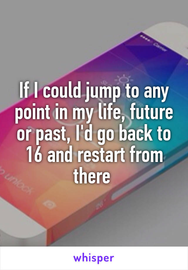 If I could jump to any point in my life, future or past, I'd go back to 16 and restart from there 