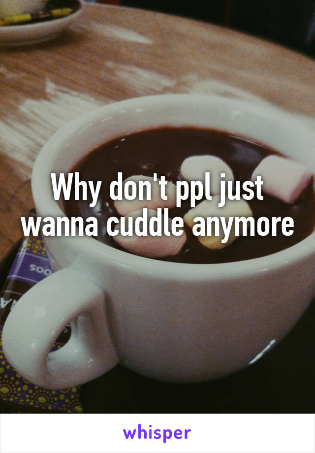 Why don't ppl just wanna cuddle anymore 