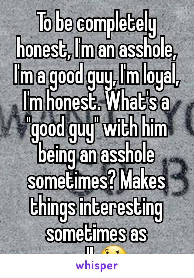 To be completely honest, I'm an asshole, I'm a good guy, I'm loyal, I'm honest. What's a "good guy" with him being an asshole sometimes? Makes things interesting sometimes as well.🤔