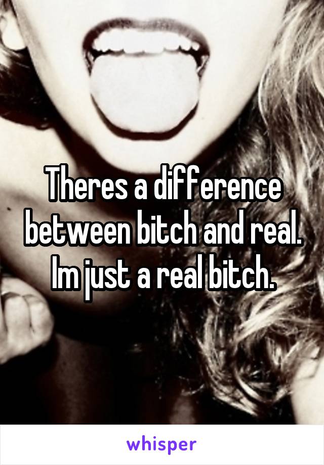 Theres a difference between bitch and real. Im just a real bitch.