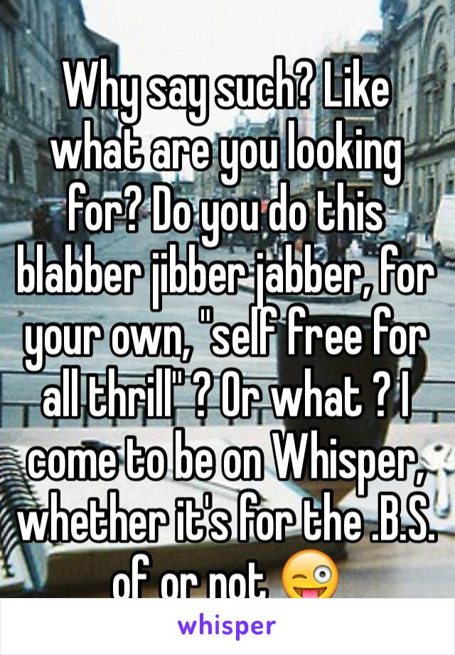 Why say such? Like what are you looking for? Do you do this blabber jibber jabber, for your own, "self free for all thrill" ? Or what ? I come to be on Whisper, whether it's for the .B.S. of or not 😜