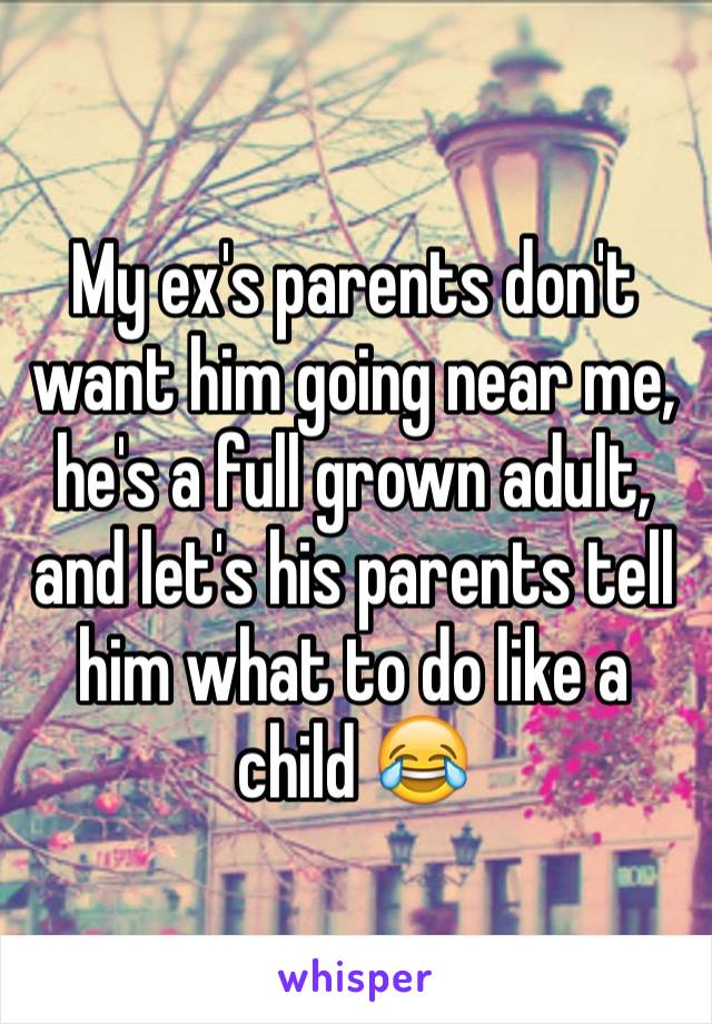 My ex's parents don't want him going near me, he's a full grown adult, and let's his parents tell him what to do like a child 😂